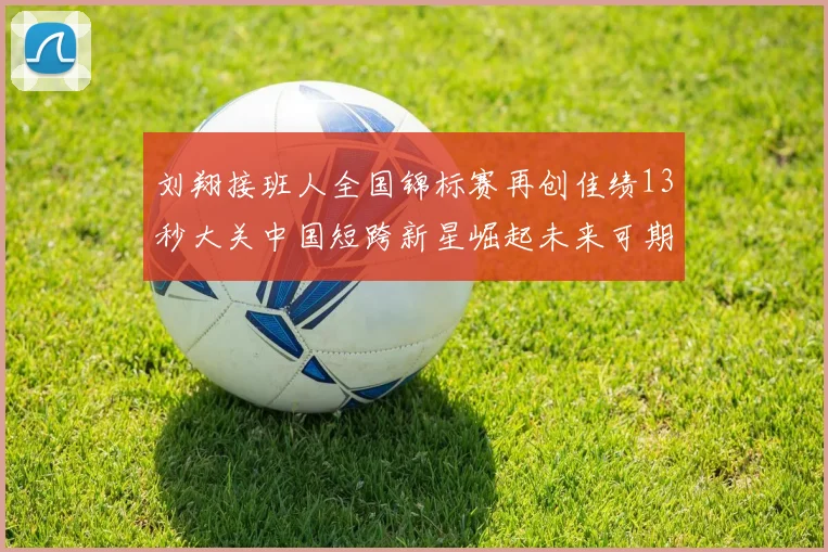 刘翔接班人全国锦标赛再创佳绩13秒大关中国短跨新星崛起未来可期