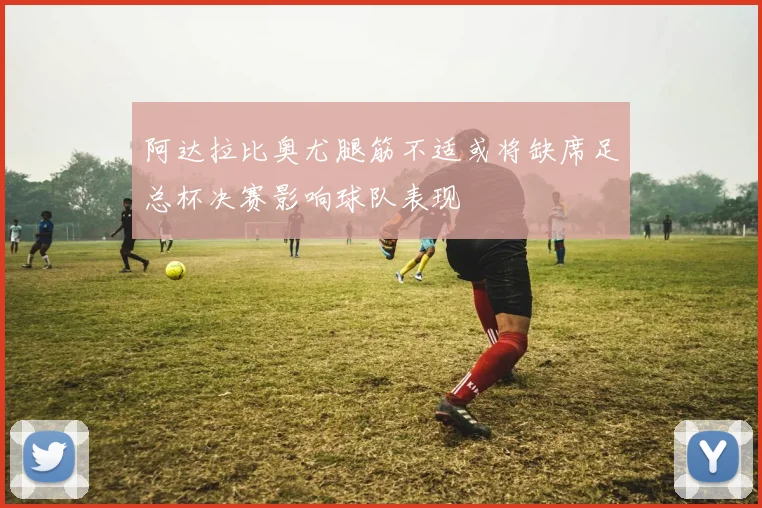 阿达拉比奥尤腿筋不适或将缺席足总杯决赛影响球队表现