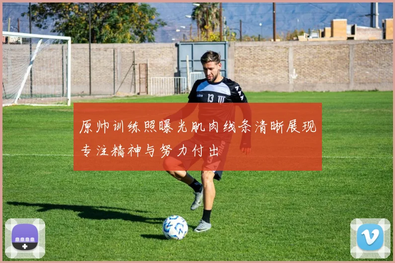 原帅训练照曝光肌肉线条清晰展现专注精神与努力付出