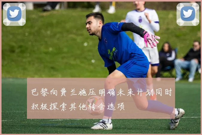 巴黎向费兰施压明确未来计划同时积极探索其他转会选项