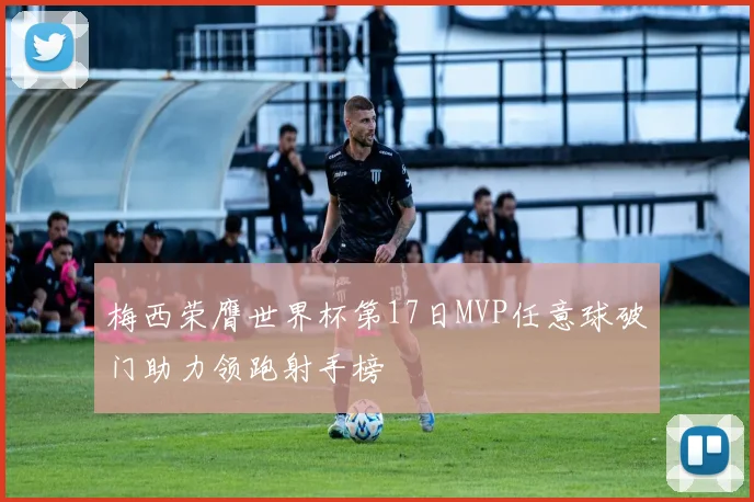 梅西荣膺世界杯第17日MVP任意球破门助力领跑射手榜