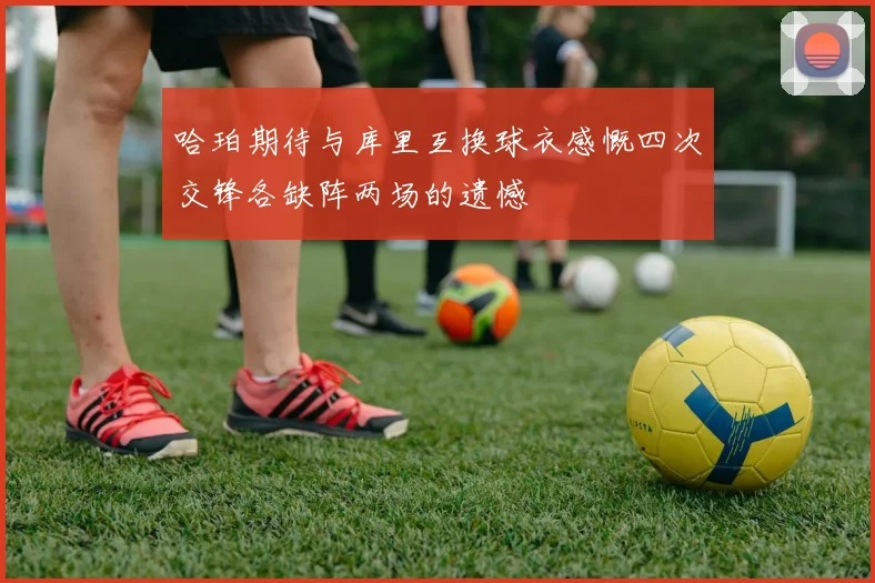 哈珀期待与库里互换球衣感慨四次交锋各缺阵两场的遗憾