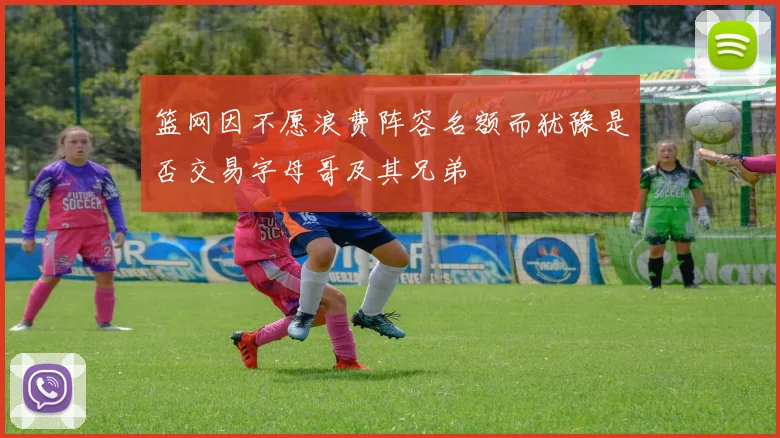 篮网因不愿浪费阵容名额而犹豫是否交易字母哥及其兄弟