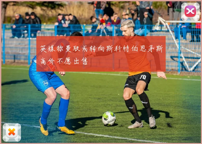 英媒称曼联或转向斯科特伯恩茅斯高价不愿出售