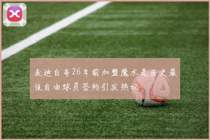 麦迪自夸26年前加盟魔术是历史最佳自由球员签约引发热议