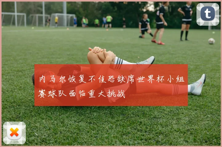 内马尔恢复不佳恐缺席世界杯小组赛球队面临重大挑战