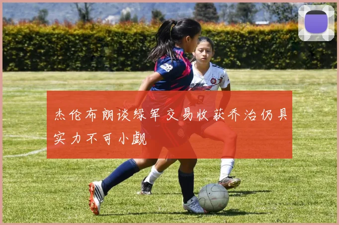 杰伦布朗谈绿军交易收获乔治仍具实力不可小觑