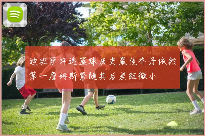 迪班萨评选篮球历史最佳乔丹依然第一詹姆斯紧随其后差距微小