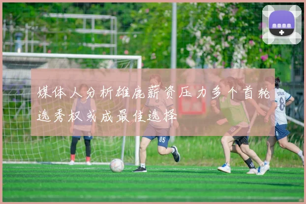 媒体人分析雄鹿薪资压力多个首轮选秀权或成最佳选择
