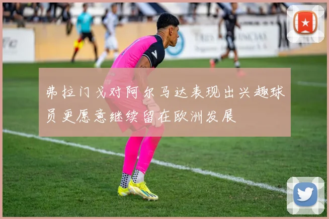 弗拉门戈对阿尔马达表现出兴趣球员更愿意继续留在欧洲发展