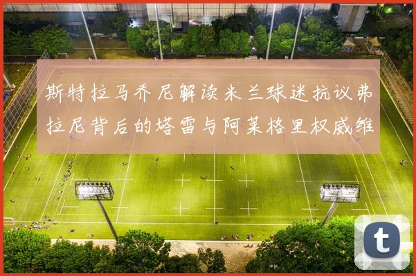 斯特拉马乔尼解读米兰球迷抗议弗拉尼背后的塔雷与阿莱格里权威维护