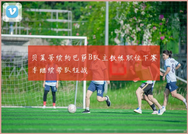 贝莱蒂续约巴萨B队主教练职位下赛季继续带队征战