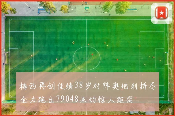 梅西再创佳绩38岁对阵奥地利拼尽全力跑出79048米的惊人距离