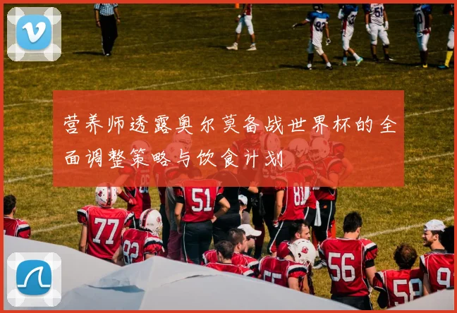 营养师透露奥尔莫备战世界杯的全面调整策略与饮食计划