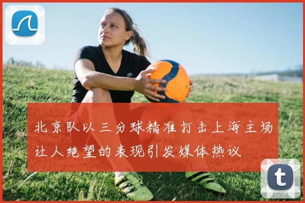 北京队以三分球精准打击上海主场让人绝望的表现引发媒体热议