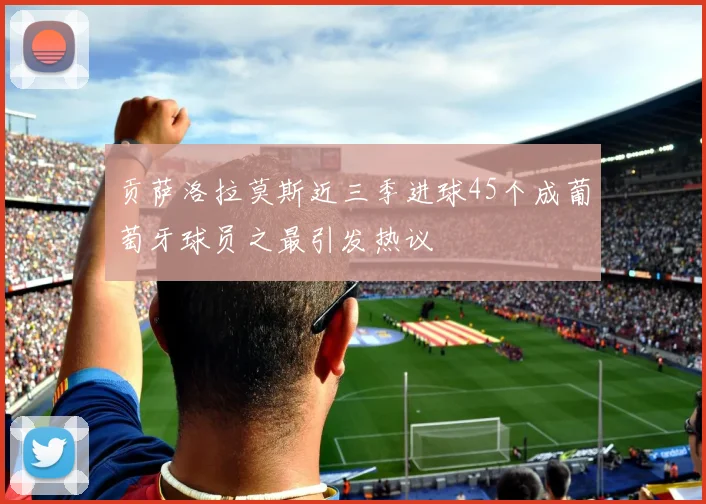 贡萨洛拉莫斯近三季进球45个成葡萄牙球员之最引发热议