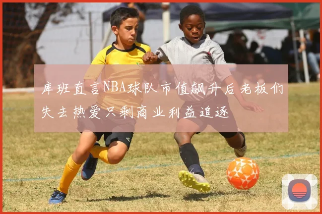 库班直言NBA球队市值飙升后老板们失去热爱只剩商业利益追逐
