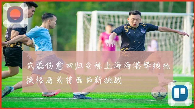 武磊伤愈回归合练上海海港锋线轮换格局或将面临新挑战