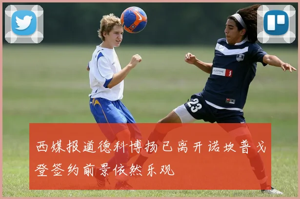 西媒报道德科博扬已离开诺坎普戈登签约前景依然乐观