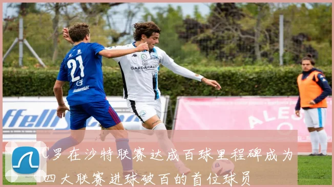 C罗在沙特联赛达成百球里程碑成为四大联赛进球破百的首位球员