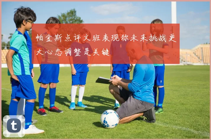 帕金斯点评文班表现称未来挑战更大心态调整是关键